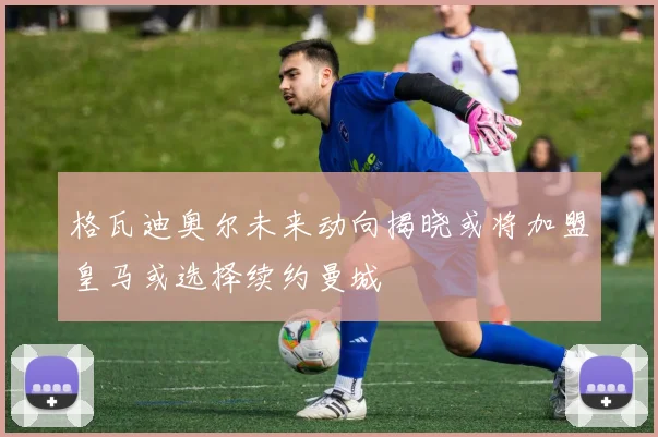 格瓦迪奥尔未来动向揭晓或将加盟皇马或选择续约曼城