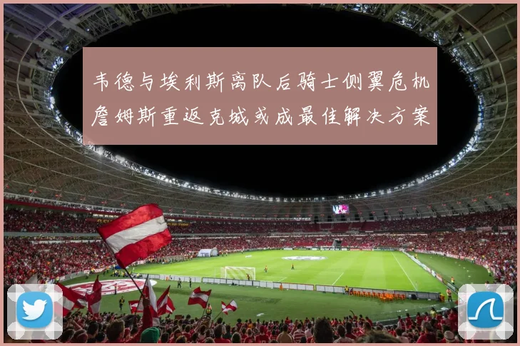 韦德与埃利斯离队后骑士侧翼危机詹姆斯重返克城或成最佳解决方案