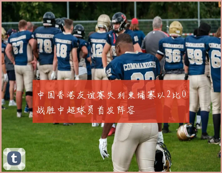 中国香港友谊赛失利柬埔寨以2比0战胜中超球员首发阵容