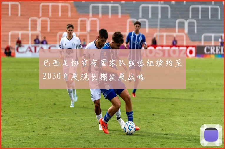 巴西足协宣布国家队教练组续约至2030年展现长期发展战略