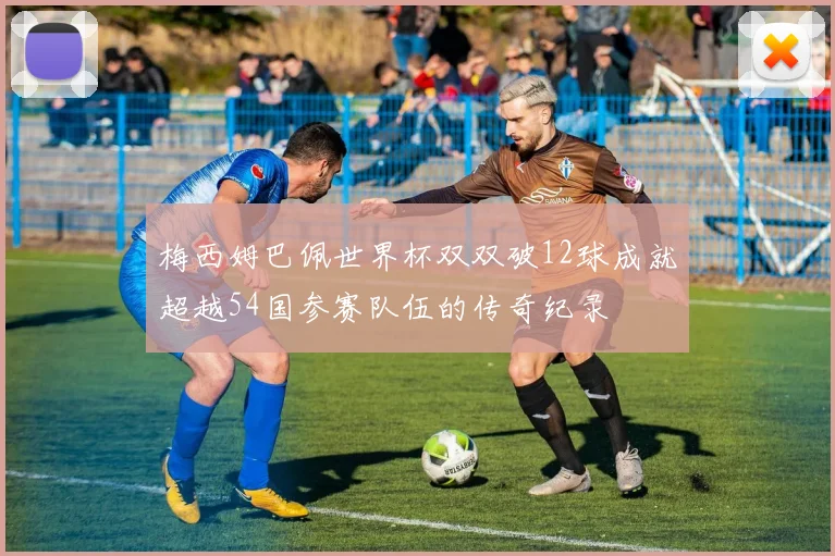 梅西姆巴佩世界杯双双破12球成就超越54国参赛队伍的传奇纪录