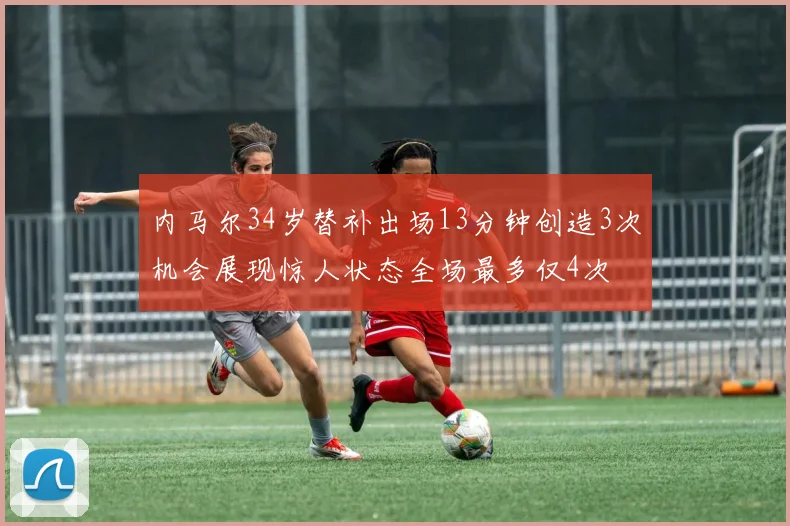 内马尔34岁替补出场13分钟创造3次机会展现惊人状态全场最多仅4次