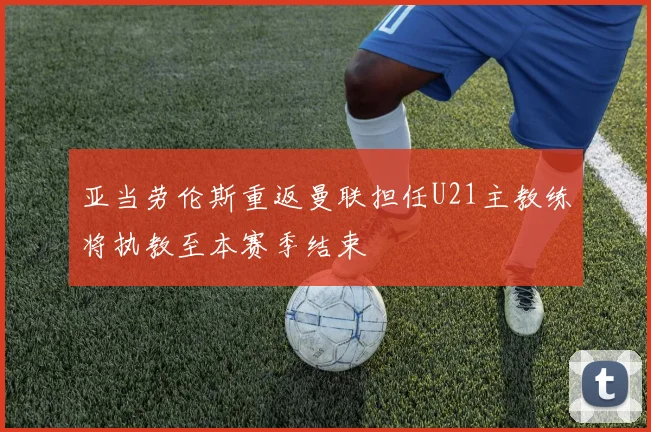 亚当劳伦斯重返曼联担任U21主教练将执教至本赛季结束