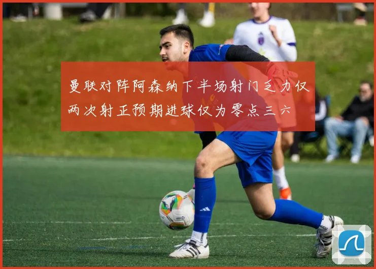 曼联对阵阿森纳下半场射门乏力仅两次射正预期进球仅为零点三六