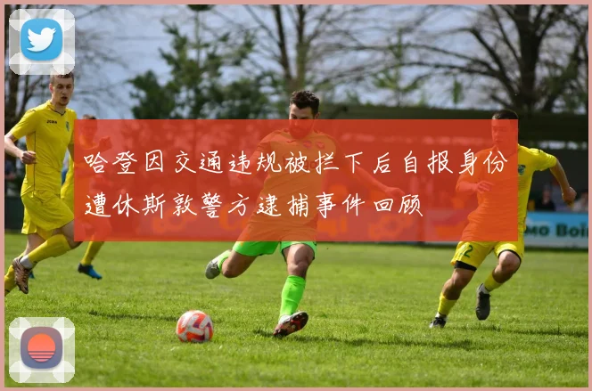 哈登因交通违规被拦下后自报身份遭休斯敦警方逮捕事件回顾
