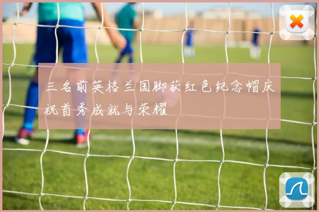 三名前英格兰国脚获红色纪念帽庆祝首秀成就与荣耀