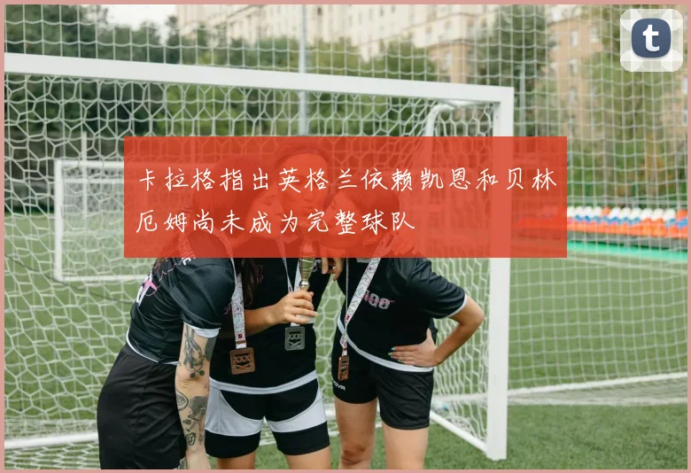 卡拉格指出英格兰依赖凯恩和贝林厄姆尚未成为完整球队