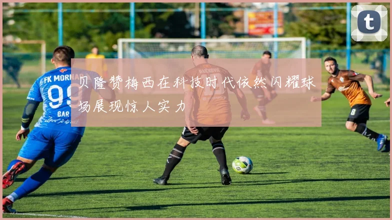 贝隆赞梅西在科技时代依然闪耀球场展现惊人实力