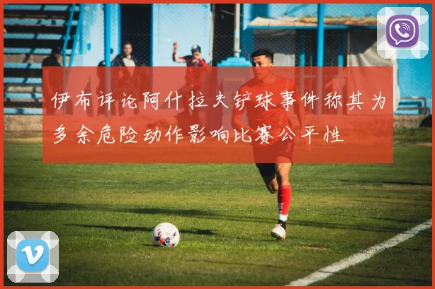 伊布评论阿什拉夫铲球事件称其为多余危险动作影响比赛公平性