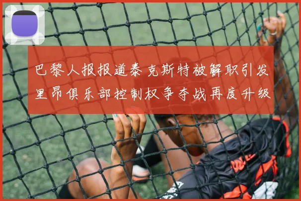 巴黎人报报道泰克斯特被解职引发里昂俱乐部控制权争夺战再度升级