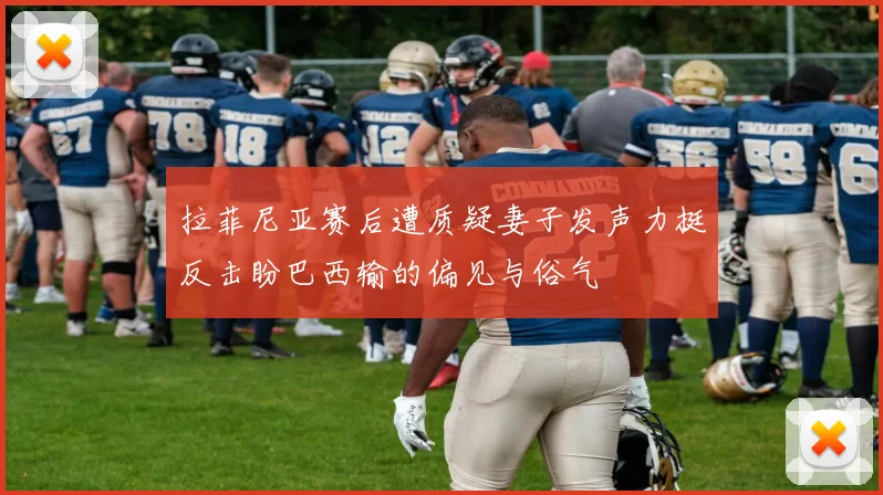 拉菲尼亚赛后遭质疑妻子发声力挺反击盼巴西输的偏见与俗气