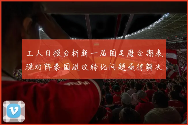 工人日报分析新一届国足磨合期表现对阵泰国进攻转化问题亟待解决