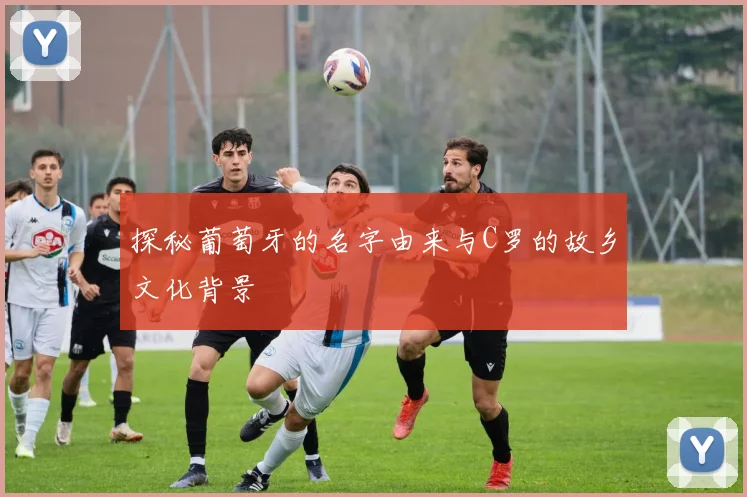 探秘葡萄牙的名字由来与C罗的故乡文化背景