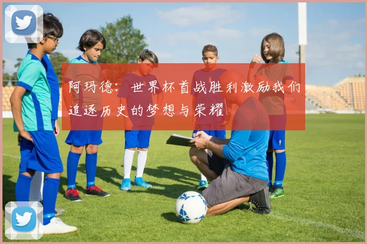 阿玛德：世界杯首战胜利激励我们追逐历史的梦想与荣耀