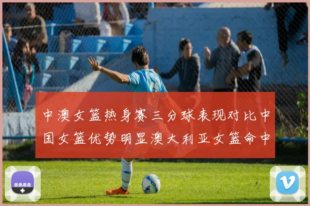 中澳女篮热身赛三分球表现对比中国女篮优势明显澳大利亚女篮命中率低下