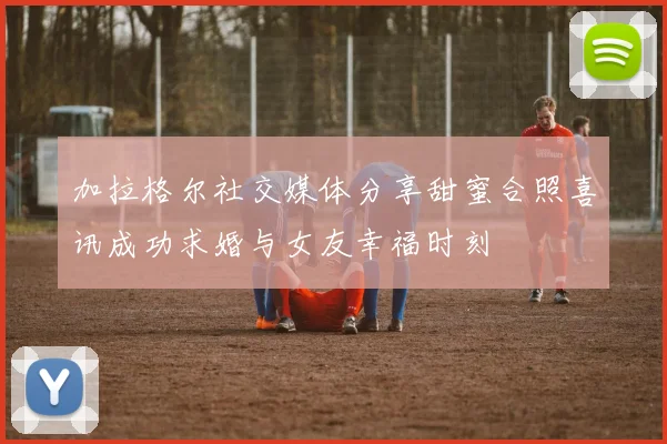加拉格尔社交媒体分享甜蜜合照喜讯成功求婚与女友幸福时刻