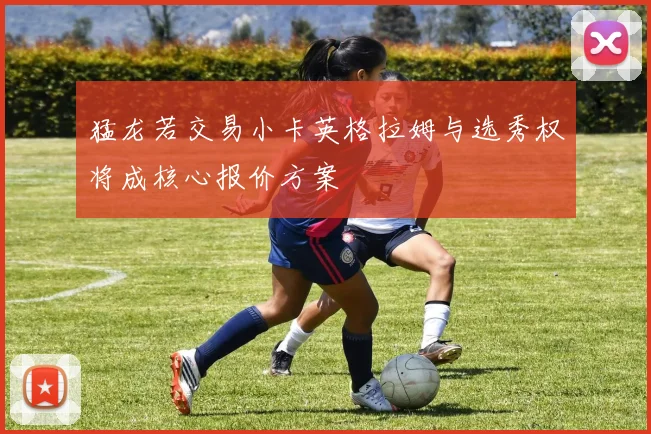猛龙若交易小卡英格拉姆与选秀权将成核心报价方案