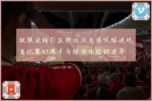 极限逆转引发热议沃克感叹球迷观看比赛的艰辛与球场体验的差异