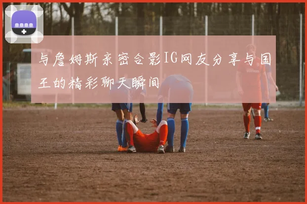 与詹姆斯亲密合影IG网友分享与国王的精彩聊天瞬间