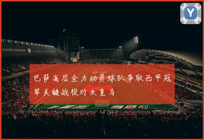 巴萨高层全力动员球队争取西甲冠军关键战役对决皇马