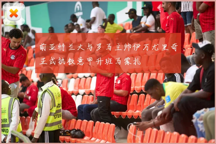 前亚特兰大与罗马主帅伊万尤里奇正式执教意甲升班马蒙扎