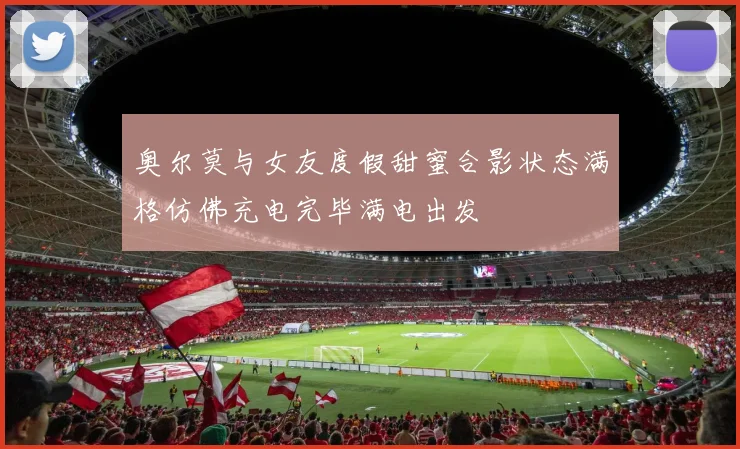 奥尔莫与女友度假甜蜜合影状态满格仿佛充电完毕满电出发