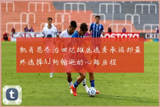 凯肖恩乔治回忆雄鹿选秀承诺却最终选择AJ约翰逊的心路历程